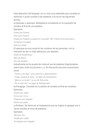 Esta alteración del lenguaje, es un vicio muy extendido que consiste en
adicionar o quitar sonidos a las palabras y se da en las siguientes
formas:
a) Apócope o apócopa. Metaplasmo consistente en la supresión de
sonidos al final de una palabra.
Ejemplos:
Fuimo por Fuimos
Fuero por Fueron
Ciudá por Ciudad (¿A quién les recuerda? XD –Chiste local mexicano-)
Caridá por Caridad
Seño por Señor
El apócope es muy usual en los nombres de las personas, con la
intención de dar un trato afectuoso; por ejemplo:
Guille de Guillermina
Mari de María
Jose de Josefina
Actualmente se ha puesto de moda el uso de palabras fragmentadas,
sobre todo, entre los jóvenes n_n. Es frecuente escuchar expresiones
como:
“Vamos a mi depa” para referirse a departamento,
“Tengo examen de mate” en lugar de matemáticas.
“Quiero ver la tele” en vez de Televisión
“En el refri está” en lugar de Refrigerador
b) Paragoge. Consiste en la adición de sonidos al final de vocablos.
Ejemplos:
Nadien por nadie
Cercas por cerca
Ningunos por ninguno
Gentes por gente
c) Prótesis. Se llama así al metaplasmo que se origina al agregar uno o
varios sonidos al inicio de palabras.
Ejemplos:
Ahoy por hoy
Asegún por según
Arrempujar por empujar
 