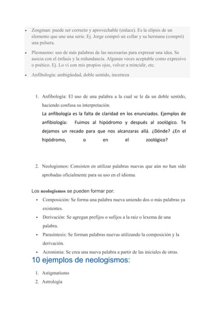 Zengman: puede ser correcto y aprovechable (enlace). Es la elipsis de un
elemento que une una serie. Ej. Jorge compró un collar y su hermana (compró)
una pulsera.

Pleonasmo: uso de más palabras de las necesarias para expresar una idea. Se
asocia con el énfasis y la redundancia. Algunas veces aceptable como expresivo
o poético. Ej. Lo vi con mis propios ojos, volver a reincidir, etc.

Anfibología: ambigüedad, doble sentido, incerteza



 1. Anfibología: El uso de una palabra a la cual se le da un doble sentido,
      haciendo confusa su interpretación.
      La anfibología es la falta de claridad en los enunciados. Ejemplos de
      anfibiología:   Fuimos al hipódromo y después al zoológico. Te
      dejamos un recado para que nos alcanzaras allá. ¿Dónde? ¿En el
      hipódromo,           o         en          el         zoológico?




 2. Neologismos: Consisten en utilizar palabras nuevas que aún no han sido
      aprobadas oficialmente para su uso en el idioma.


Los neologismos se pueden formar por:
     Composición: Se forma una palabra nueva uniendo dos o más palabras ya
      existentes.
     Derivación: Se agregan prefijos o sufijos a la raíz o lexema de una
      palabra.
     Parasíntesis: Se forman palabras nuevas utilizando la composición y la
      derivación.
     Acronimia: Se crea una nueva palabra a partir de las iniciales de otras.
10 ejemplos de neologismos:
 1. Astigmatismo
 2. Astrología
 