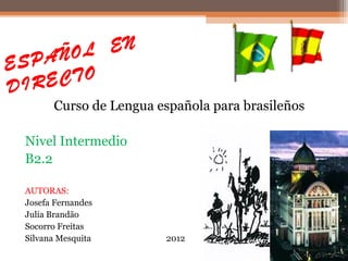 EN
ESP AÑOL
DIR ECTO
       Curso de Lengua española para brasileños

 Nivel Intermedio
 B2.2

 AUTORAS:
 Josefa Fernandes
 Julia Brandão
 Socorro Freitas
 Silvana Mesquita       2012
 