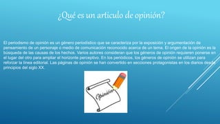 ¿Qué es un articulo de opinión?
El periodismo de opinión es un género periodístico que se caracteriza por la exposición y argumentación de
pensamiento de un personaje o medio de comunicación reconocido acerca de un tema. El origen de la opinión es la
búsqueda de las causas de los hechos. Varios autores consideran que los géneros de opinión requieren ponerse en
el lugar del otro para ampliar el horizonte perceptivo. En los periódicos, los géneros de opinión se utilizan para
reforzar la línea editorial. Las páginas de opinión se han convertido en secciones protagonistas en los diarios desde
principios del siglo XX.
 