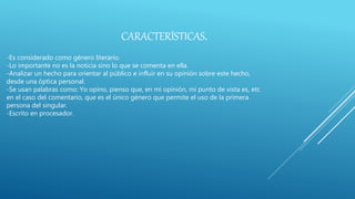 CARACTERÍSTICAS.
-Es considerado como género literario.
-Lo importante no es la noticia sino lo que se comenta en ella.
-Analizar un hecho para orientar al público e influir en su opinión sobre este hecho,
desde una óptica personal.
-Se usan palabras como: Yo opino, pienso que, en mi opinión, mi punto de vista es, etc
en el caso del comentario, que es el único género que permite el uso de la primera
persona del singular.
-Escrito en procesador.
 