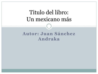 Autor: Juan Sánchez Andraka  Titulo del libro:Un mexicano más 