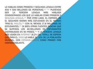 LO HABLAN COMO PRIMERA Y SEGUNDA LENGUA ENTRE 450 Y 500 MILLONES DE PERSONAS, [31]   [32]  PUDIENDO SER LA TERCERA LENGUA MÁS HABLADA CONSIDERANDO LOS QUE LO HABLAN COMO PRIMERA Y  SEGUNDA LENGUA . [33]  POR OTRO LADO, EL ESPAÑOL ES EL SEGUNDO IDIOMA MÁS ESTUDIADO EN EL MUNDO TRAS EL  INGLÉS , [34]  CON AL MENOS 17,8 MILLONES DE ESTUDIANTES, [35]  SI BIEN OTRAS FUENTES INDICAN QUE SE SUPERAN LOS 46 MILLONES DE ESTUDIANTES DISTRIBUIDOS EN 90 PAÍSES, [36]  Y LA TERCERA LENGUA MÁS USADA EN  INTERNET  (8,2% DEL TOTAL); SE ESPERA QUE PARA EL  2050  LO HABLE EL 10% DE LA POBLACIÓN MUNDIAL, CON  ESTADOS UNIDOS  COMO PRIMER PAÍS HISPANOHABLANTE. 