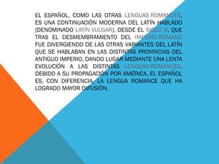 EL ESPAÑOL, COMO LAS OTRAS  LENGUAS ROMANCES , ES UNA CONTINUACIÓN MODERNA DEL LATÍN HABLADO (DENOMINADO  LATÍN VULGAR ), DESDE EL  SIGLO III , QUE TRAS EL DESMEMBRAMIENTO DEL  IMPERIO ROMANO  FUE DIVERGIENDO DE LAS OTRAS VARIANTES DEL LATÍN QUE SE HABLABAN EN LAS DISTINTAS PROVINCIAS DEL ANTIGUO IMPERIO, DANDO LUGAR MEDIANTE UNA LENTA EVOLUCIÓN A LAS DISTINTAS  LENGUAS ROMANCES . DEBIDO A SU PROPAGACIÓN POR AMÉRICA, EL ESPAÑOL ES, CON DIFERENCIA, LA LENGUA ROMANCE QUE HA LOGRADO MAYOR DIFUSIÓN. 