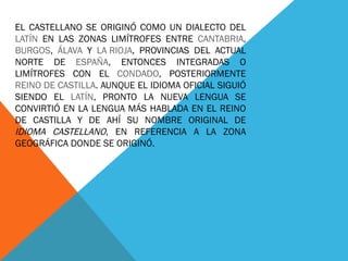 EL CASTELLANO SE ORIGINÓ COMO UN DIALECTO DEL  LATÍN  EN LAS ZONAS LIMÍTROFES ENTRE  CANTABRIA ,  BURGOS ,  ÁLAVA  Y  LA RIOJA , PROVINCIAS DEL ACTUAL NORTE DE  ESPAÑA , ENTONCES INTEGRADAS O LIMÍTROFES CON EL  CONDADO , POSTERIORMENTE  REINO DE CASTILLA . AUNQUE EL IDIOMA OFICIAL SIGUIÓ SIENDO EL  LATÍN , PRONTO LA NUEVA LENGUA SE CONVIRTIÓ EN LA LENGUA MÁS HABLADA EN EL REINO DE CASTILLA Y DE AHÍ SU NOMBRE ORIGINAL DE  IDIOMA CASTELLANO , EN REFERENCIA A LA ZONA GEOGRÁFICA DONDE SE ORIGINÓ. 
