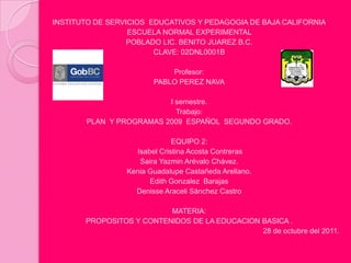 INSTITUTO DE SERVICIOS EDUCATIVOS Y PEDAGOGIA DE BAJA CALIFORNIA
                  ESCUELA NORMAL EXPERIMENTAL
                  POBLADO LIC. BENITO JUAREZ B.C.
                        CLAVE: 02DNL0001B

                            Profesor:
                        PABLO PEREZ NAVA

                         I semestre.
                           Trabajo:
       PLAN Y PROGRAMAS 2009 ESPAÑOL SEGUNDO GRADO.

                              EQUIPO 2:
                   Isabel Cristina Acosta Contreras
                    Saira Yazmin Arévalo Chávez.
                 Kenia Guadalupe Castañeda Arellano.
                       Edith Gonzalez Barajas
                   Denisse Araceli Sánchez Castro

                          MATERIA:
       PROPOSITOS Y CONTENIDOS DE LA EDUCACION BASICA .
                                               28 de octubre del 2011.
 
