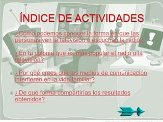    ¿Cómo podemos conocer la forma en que las
    personas ven la televisión o escuchan la radio?

   ¿En tu colonia que es más popular el radio o la
    televisión?

   ¿Por qué crees que los medios de comunicación
    interfieren en la vida familiar?

   ¿De qué forma compartirías los resultados
    obtenidos?
 