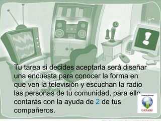  Tutarea si decides aceptarla será diseñar
 una encuesta para conocer la forma en
 que ven la televisión y escuchan la radio
 las personas de tu comunidad, para ello
 contarás con la ayuda de 2 de tus
 compañeros.
 