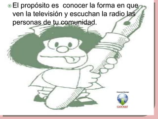  El
   propósito es conocer la forma en que
 ven la televisión y escuchan la radio las
 personas de tu comunidad.
 
