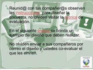  Reunid@   con tus compañer@s observen
 las instrucciones para diseñar la
 encuesta, no olviden visitar la rúbrica de
 evaluación.

 Enel siguiente enlace se brinda un
 ejemplo del diseño que deben realizar.

 Noolviden enviar a sus compañeros por
 correo el diseño y ustedes co-evaluar el
 que les envíen.
 