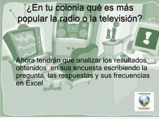  Ahoratendrán que analizar los resultados
 obtenidos en sus encuesta escribiendo la
 pregunta, las respuestas y sus frecuencias
 en Excel
 
