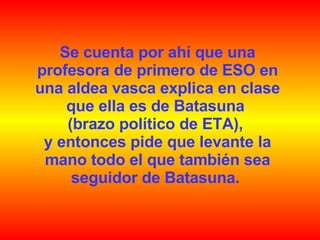 Se cuenta por ahí que una profesora de primero de ESO en una aldea vasca explica en clase que ella es de Batasuna  (brazo político de ETA),  y entonces pide que levante la mano todo el que también sea seguidor de Batasuna.  
