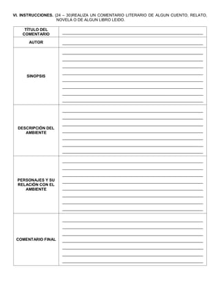 VI. INSTRUCCIONES. (24 – 30)REALIZA UN COMENTARIO LITERARIO DE ALGUN CUENTO, RELATO, NOVELA O DE ALGUN LIBRO LEIDO. 
TÍTULO DEL COMENTARIO 
________________________________________________________________ 
AUTOR 
________________________________________________________________ 
SINOPSIS 
________________________________________________________________ 
________________________________________________________________ 
________________________________________________________________ 
________________________________________________________________ 
________________________________________________________________ 
________________________________________________________________ 
________________________________________________________________ 
________________________________________________________________ 
DESCRIPCIÓN DEL AMBIENTE 
________________________________________________________________ 
________________________________________________________________ 
________________________________________________________________ 
________________________________________________________________ 
________________________________________________________________ 
________________________________________________________________ 
________________________________________________________________ 
PERSONAJES Y SU RELACIÓN CON EL AMBIENTE 
________________________________________________________________ 
________________________________________________________________ 
________________________________________________________________ 
________________________________________________________________ 
________________________________________________________________ 
________________________________________________________________ 
________________________________________________________________ 
________________________________________________________________ 
COMENTARIO FINAL 
________________________________________________________________ 
________________________________________________________________ 
________________________________________________________________ 
________________________________________________________________ 
________________________________________________________________ 
________________________________________________________________ 
________________________________________________________________ 
