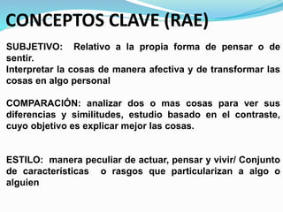 CONCEPTOS CLAVE (RAE)
SUBJETIVO: Relativo a la propia forma de pensar o de
sentir.
Interpretar la cosas de manera afectiva y de transformar las
cosas en algo personal
COMPARACIÓN: analizar dos o mas cosas para ver sus
diferencias y similitudes, estudio basado en el contraste,
cuyo objetivo es explicar mejor las cosas.
ESTILO: manera peculiar de actuar, pensar y vivir/ Conjunto
de características o rasgos que particularizan a algo o
alguien
 