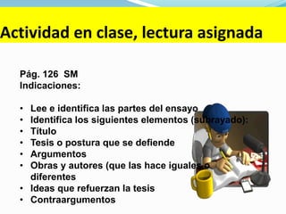 Actividad en clase, lectura asignada
Pág. 126 SM
Indicaciones:
• Lee e identifica las partes del ensayo
• Identifica los siguientes elementos (subrayado):
• Título
• Tesis o postura que se defiende
• Argumentos
• Obras y autores (que las hace iguales o
diferentes
• Ideas que refuerzan la tesis
• Contraargumentos
 