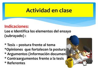 Actividad en clase
Indicaciones:
Lee e Identifica los elementos del ensayo
(subrayado) :
* Tesis – postura frente al tema
*Opiniones que fortalecen la postura
* Argumentos (información documentada)
* Contraargumentos frente a la tesis
* Referentes
 