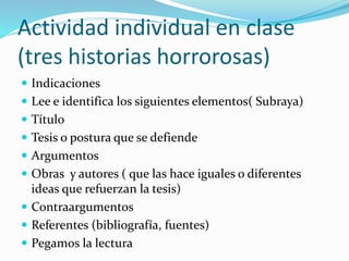 Actividad individual en clase
(tres historias horrorosas)
 Indicaciones
 Lee e identifica los siguientes elementos( Subraya)
 Título
 Tesis o postura que se defiende
 Argumentos
 Obras y autores ( que las hace iguales o diferentes
ideas que refuerzan la tesis)
 Contraargumentos
 Referentes (bibliografía, fuentes)
 Pegamos la lectura
 