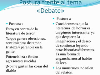 Postura frente al tema
«Debate»
 Postura 1
Estoy en contra de la
literatura de terror.
Ya que genera obsesiones,
sentimientos de temor,
tristeza y paranoia en la
gente.
Potencializa a futuro
agresores y suicidas
¡No me gustan las cosas del
diablo
 Postura 2
 Consideramos que la
literatura de horror es
un género interesante, ya
que despierta la
imaginación y el deseo
de continuar leyendo
otras historias diferentes.
Es una forma de
engancharnos al hábito
de leer.
 Los monstruos no salen
del relatos.
 