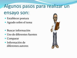 Algunos pasos para realizar un
ensayo son:
 Establecer postura
 Agrado sobre el tema
 Buscar información
 Uso de diferentes fuentes
 Comparar
 Información de
diferentes autores
 