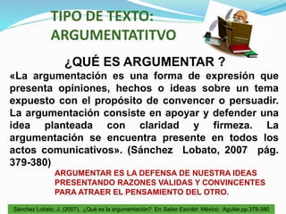 TIPO DE TEXTO:
ARGUMENTATITVO
¿QUÉ ES ARGUMENTAR ?
«La argumentación es una forma de expresión que
presenta opiniones, hechos o ideas sobre un tema
expuesto con el propósito de convencer o persuadir.
La argumentación consiste en apoyar y defender una
idea planteada con claridad y firmeza. La
argumentación se encuentra presente en todos los
actos comunicativos». (Sánchez Lobato, 2007 pág.
379-380)
ARGUMENTAR ES LA DEFENSA DE NUESTRA IDEAS
PRESENTANDO RAZONES VALIDAS Y CONVINCENTES
PARA ATRAER EL PENSAMIENTO DEL OTRO.
Sánchez Lobato, J. (2007). ¿Qué es la argumentación? En Saber Escribir. México: Aguilar.pp.379-380
 