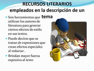 RECURSOS LITERARIOS
empleados en la descripción de un
tema Son herramientas que
utilizan los autores de
literatura para generar
ciertos efectos de estilo
en sus textos.
 Puede decirse que se
tratan de expresiones que
crean efectos especiales
al redactar .
 Brindan mayor fuerza
expresiva al texto
 