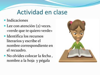 Actividad en clase
 Indicaciones
 Lee con atención (2) veces.
«verde que te quiero verde»
 Identifica los recursos
literarios y escribe el
nombre correspondiente en
el recuadro.
 No olvides colocar la fecha ,
nombre a la hoja y pégala
 