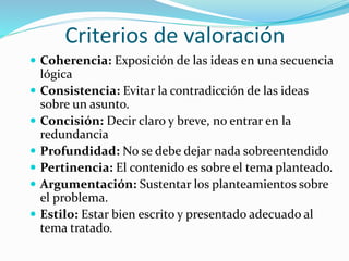 Criterios de valoración
 Coherencia: Exposición de las ideas en una secuencia
lógica
 Consistencia: Evitar la contradicción de las ideas
sobre un asunto.
 Concisión: Decir claro y breve, no entrar en la
redundancia
 Profundidad: No se debe dejar nada sobreentendido
 Pertinencia: El contenido es sobre el tema planteado.
 Argumentación: Sustentar los planteamientos sobre
el problema.
 Estilo: Estar bien escrito y presentado adecuado al
tema tratado.
 