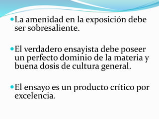 La amenidad en la exposición debe
ser sobresaliente.
El verdadero ensayista debe poseer
un perfecto dominio de la materia y
buena dosis de cultura general.
El ensayo es un producto crítico por
excelencia.
 