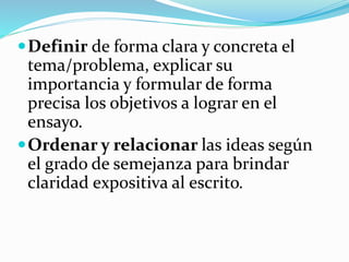 Definir de forma clara y concreta el
tema/problema, explicar su
importancia y formular de forma
precisa los objetivos a lograr en el
ensayo.
Ordenar y relacionar las ideas según
el grado de semejanza para brindar
claridad expositiva al escrito.
 