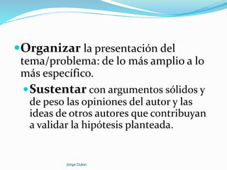 Organizar la presentación del
tema/problema: de lo más amplio a lo
más específico.
Sustentar con argumentos sólidos y
de peso las opiniones del autor y las
ideas de otros autores que contribuyan
a validar la hipótesis planteada.
Jorge Dulon
 