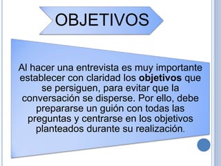 OBJETIVOS
Al hacer una entrevista es muy importante
establecer con claridad los objetivos que
se persiguen, para evitar que la
conversación se disperse. Por ello, debe
prepararse un guión con todas las
preguntas y centrarse en los objetivos
planteados durante su realización.
 
