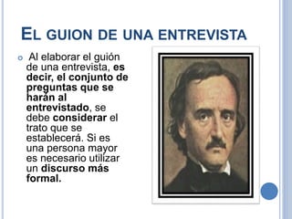 EL GUION DE UNA ENTREVISTA
 Al elaborar el guión
de una entrevista, es
decir, el conjunto de
preguntas que se
harán al
entrevistado, se
debe considerar el
trato que se
establecerá. Si es
una persona mayor
es necesario utilizar
un discurso más
formal.
 