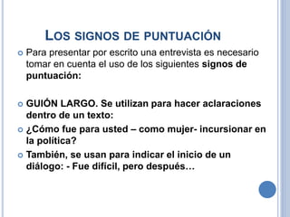 LOS SIGNOS DE PUNTUACIÓN
 Para presentar por escrito una entrevista es necesario
tomar en cuenta el uso de los siguientes signos de
puntuación:
 GUIÓN LARGO. Se utilizan para hacer aclaraciones
dentro de un texto:
 ¿Cómo fue para usted – como mujer- incursionar en
la política?
 También, se usan para indicar el inicio de un
diálogo: - Fue difícil, pero después…
 