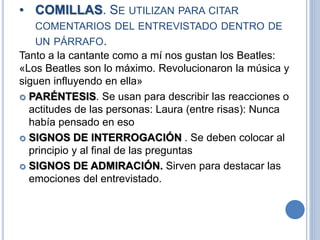 • COMILLAS. SE UTILIZAN PARA CITAR
COMENTARIOS DEL ENTREVISTADO DENTRO DE
UN PÁRRAFO.
Tanto a la cantante como a mí nos gustan los Beatles:
«Los Beatles son lo máximo. Revolucionaron la música y
siguen influyendo en ella»
 PARÉNTESIS. Se usan para describir las reacciones o
actitudes de las personas: Laura (entre risas): Nunca
había pensado en eso
 SIGNOS DE INTERROGACIÓN . Se deben colocar al
principio y al final de las preguntas
 SIGNOS DE ADMIRACIÓN. Sirven para destacar las
emociones del entrevistado.
 