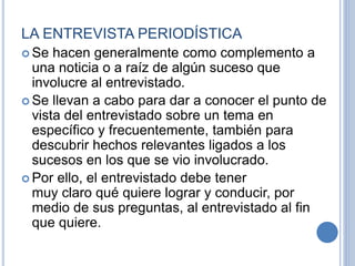 LA ENTREVISTA PERIODÍSTICA
 Se hacen generalmente como complemento a
una noticia o a raíz de algún suceso que
involucre al entrevistado.
 Se llevan a cabo para dar a conocer el punto de
vista del entrevistado sobre un tema en
específico y frecuentemente, también para
descubrir hechos relevantes ligados a los
sucesos en los que se vio involucrado.
 Por ello, el entrevistado debe tener
muy claro qué quiere lograr y conducir, por
medio de sus preguntas, al entrevistado al fin
que quiere.
 