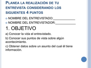 PLANEA LA REALIZACIÓN DE TU
ENTREVISTA CONSIDERANDO LOS
SIGUIENTES 4 PUNTOS
 NOMBRE DEL ENTREVISTADO:_____________
 NOMBRE DEL ENTREVISTADOR:____________
1. OBJETIVO
a) Conocer la vida el entrevistado.
b) Conocer sus puntos de vista sobre algún
acontecimiento.
c) Obtener datos sobre un asunto del cual él tiene
información.
 