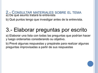 2.- CONSULTAR MATERIALES SOBRE EL TEMA
a) De qué asunto tratará la entrevista
b) Qué puntos tengo que investigar antes de la entrevista.
3.- Elaborar preguntas por escrito
a) Elaborar una lista con todas las preguntas que podrían hacer
y luego ordenarlas considerando su objetivo.
b) Prevé algunas respuestas y prepárate para realizar algunas
preguntas improvisadas a partir de sus respuestas
 