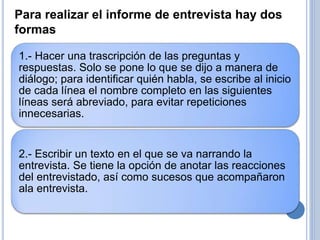 1.- Hacer una trascripción de las preguntas y
respuestas. Solo se pone lo que se dijo a manera de
diálogo; para identificar quién habla, se escribe al inicio
de cada línea el nombre completo en las siguientes
líneas será abreviado, para evitar repeticiones
innecesarias.
2.- Escribir un texto en el que se va narrando la
entrevista. Se tiene la opción de anotar las reacciones
del entrevistado, así como sucesos que acompañaron
ala entrevista.
Para realizar el informe de entrevista hay dos
formas
 