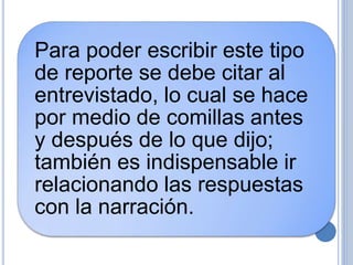 Para poder escribir este tipo
de reporte se debe citar al
entrevistado, lo cual se hace
por medio de comillas antes
y después de lo que dijo;
también es indispensable ir
relacionando las respuestas
con la narración.
 