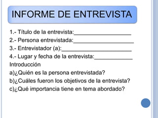 INFORME DE ENTREVISTA
1.- Título de la entrevista:__________________
2.- Persona entrevistada:___________________
3.- Entrevistador (a):______________________
4.- Lugar y fecha de la entrevista:____________
Introducción
a)¿Quién es la persona entrevistada?
b)¿Cuáles fueron los objetivos de la entrevista?
c)¿Qué importancia tiene en tema abordado?
 