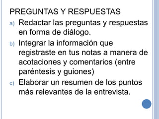 PREGUNTAS Y RESPUESTAS
a) Redactar las preguntas y respuestas
en forma de diálogo.
b) Integrar la información que
registraste en tus notas a manera de
acotaciones y comentarios (entre
paréntesis y guiones)
c) Elaborar un resumen de los puntos
más relevantes de la entrevista.
 