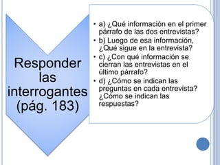 Responder
las
interrogantes
(pág. 183)
• a) ¿Qué información en el primer
párrafo de las dos entrevistas?
• b) Luego de esa información,
¿Qué sigue en la entrevista?
• c) ¿Con qué información se
cierran las entrevistas en el
último párrafo?
• d) ¿Cómo se indican las
preguntas en cada entrevista?
¿Cómo se indican las
respuestas?
 