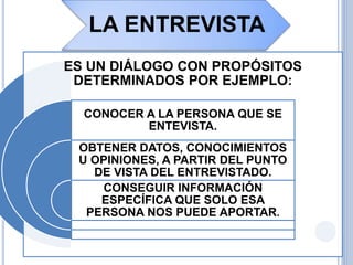 LA ENTREVISTA
ES UN DIÁLOGO CON PROPÓSITOS
DETERMINADOS POR EJEMPLO:
CONOCER A LA PERSONA QUE SE
ENTEVISTA.
OBTENER DATOS, CONOCIMIENTOS
U OPINIONES, A PARTIR DEL PUNTO
DE VISTA DEL ENTREVISTADO.
CONSEGUIR INFORMACIÓN
ESPECÍFICA QUE SOLO ESA
PERSONA NOS PUEDE APORTAR.
 