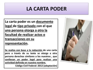 LA CARTA PODER
La carta poder es un documento
legal de tipo privado con el que
una persona otorga a otra la
facultad de realizar actos o
transacciones en su
representación.
Se realiza con base a la redacción de una carta
pero a través de su texto se otorga a otra
persona derechos similares a los nuestros , que
conllevan un poder legal para realizar una
actividad definida en nuestro nombre.
Código Civil Federal: 2012 (adaptación)
 