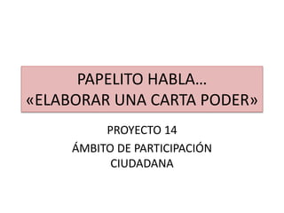PAPELITO HABLA…
«ELABORAR UNA CARTA PODER»
PROYECTO 14
ÁMBITO DE PARTICIPACIÓN
CIUDADANA
 
