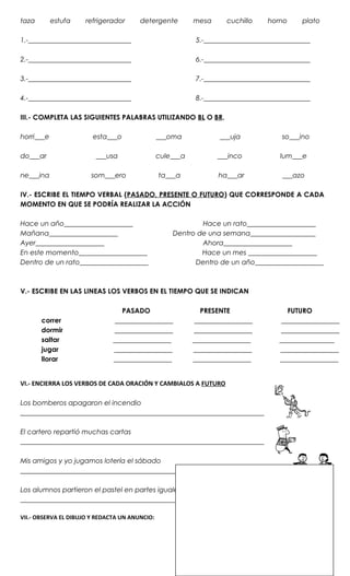 taza        estufa   refrigerador       detergente         mesa      cuchillo    horno     plato

1.-______________________________                           5.-_______________________________

2.-______________________________                           6.-_______________________________

3.-______________________________                           7.-_______________________________

4.-______________________________                           8.-_______________________________

III.- COMPLETA LAS SIGUIENTES PALABRAS UTILIZANDO BL O BR.

horri___e               esta___o                ___oma             ___uja            so___ino

do___ar                  ___usa                 cule___a          ___inco            lum___e

ne___ina               som___ero                ta___a            ha___ar            ___azo

IV.- ESCRIBE EL TIEMPO VERBAL (PASADO, PRESENTE O FUTURO) QUE CORRESPONDE A CADA
MOMENTO EN QUE SE PODRÍA REALIZAR LA ACCIÓN

Hace un año____________________                             Hace un rato____________________
Mañana____________________                          Dentro de una semana___________________
Ayer____________________                                    Ahora____________________
En este momento____________________                         Hace un mes ____________________
Dentro de un rato____________________                     Dentro de un año____________________



V.- ESCRIBE EN LAS LINEAS LOS VERBOS EN EL TIEMPO QUE SE INDICAN

                                  PASADO                      PRESENTE                 FUTURO
       correr                   _________________           _________________        _________________
       dormir                  _________________           _________________        _________________
       saltar                  _________________           _________________        ________________
       jugar                   _________________           _________________        _________________
       llorar                  _________________           _________________        _________________


VI.- ENCIERRA LOS VERBOS DE CADA ORACIÓN Y CAMBIALOS A FUTURO

Los bomberos apagaron el incendio
_______________________________________________________________________

El cartero repartió muchas cartas
_______________________________________________________________________

Mis amigos y yo jugamos lotería el sábado
_______________________________________________________________________

Los alumnos partieron el pastel en partes iguales
_______________________________________________________________________

VII.- OBSERVA EL DIBUJO Y REDACTA UN ANUNCIO:
 