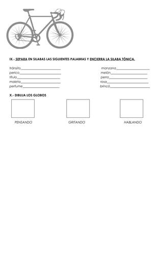 IX.- SEPARA EN SILABAS LAS SIGUIENTES PALABRAS Y ENCIERRA LA SILABA TÓNICA.

tránsito_________________________                      manzana_____________________
perico__________________________                      melón_______________________
título___________________________                     perro________________________
maleta_________________________                       rosa__________________________
perfume_______________________                        brincó_________________________

X.- DIBUJA LOS GLOBOS




   PENSANDO                         GRITANDO                        HABLANDO
 