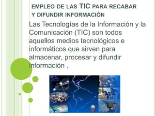 EMPLEO DE LAS TIC PARA RECABAR
Y DIFUNDIR INFORMACIÓN
Las Tecnologías de la Información y la
Comunicación (TIC) son todos
aquellos medios tecnológicos e
informáticos que sirven para
almacenar, procesar y difundir
información .
.
 