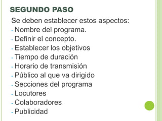 SEGUNDO PASO
Se deben establecer estos aspectos:
- Nombre del programa.
- Definir el concepto.
- Establecer los objetivos
- Tiempo de duración
- Horario de transmisión
- Público al que va dirigido
- Secciones del programa
- Locutores
- Colaboradores
- Publicidad
 