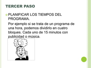 TERCER PASO
 PLANIFICAR LOS TIEMPOS DEL
PROGRAMA.
Por ejemplo si se trata de un programa de
una hora, podemos dividirlo en cuatro
bloques. Cada uno de 15 minutos con
publicidad o música.
 